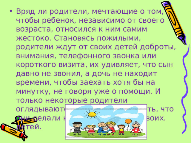 Вряд ли родители, мечтающие о том, чтобы ребенок, независимо от своего возраста, относился к ним самим жестоко. Становясь пожилыми, родители ждут от своих детей доброты, внимания, телефонного звонка или короткого визита, их удивляет, что сын давно не звонил, а дочь не находит времени, чтобы заехать хотя бы на минутку, не говоря уже о помощи. И только некоторые родители оглядываются назад, чтобы понять, что они делали не так, воспитывая своих. детей.  