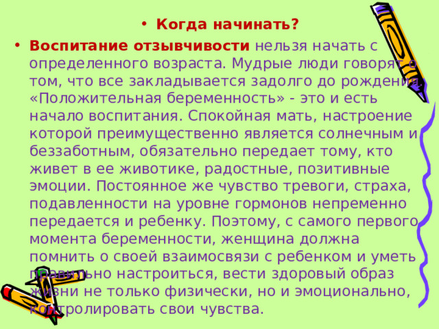 Когда начинать? Воспитание отзывчивости   нельзя начать с определенного возраста. Мудрые люди говорят о том, что все закладывается задолго до рождения. «Положительная беременность» - это и есть начало воспитания. Спокойная мать, настроение которой преимущественно является солнечным и беззаботным, обязательно передает тому, кто живет в ее животике, радостные, позитивные эмоции. Постоянное же чувство тревоги, страха, подавленности на уровне гормонов непременно передается и ребенку. Поэтому, с самого первого момента беременности, женщина должна помнить о своей взаимосвязи с ребенком и уметь правильно настроиться, вести здоровый образ жизни не только физически, но и эмоционально, контролировать свои чувства. 