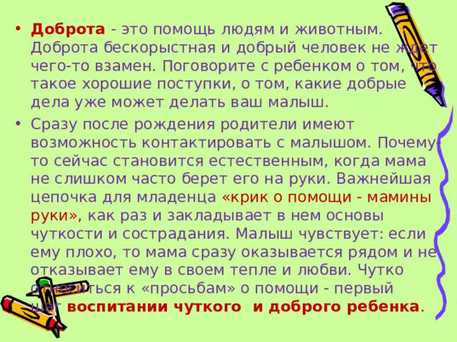 Доброта  - это помощь людям и животным. Доброта бескорыстная и добрый человек не ждет чего-то взамен. Поговорите с ребенком о том, что такое хорошие поступки, о том, какие добрые дела уже может делать ваш малыш. Сразу после рождения родители имеют возможность контактировать с малышом. Почему-то сейчас становится естественным, когда мама не слишком часто берет его на руки. Важнейшая цепочка для младенца «крик о помощи - мамины руки», как раз и закладывает в нем основы чуткости и сострадания. Малыш чувствует: если ему плохо, то мама сразу оказывается рядом и не отказывает ему в своем тепле и любви. Чутко относиться к «просьбам» о помощи - первый шаг  воспитании чуткого  и доброго ребенка . 