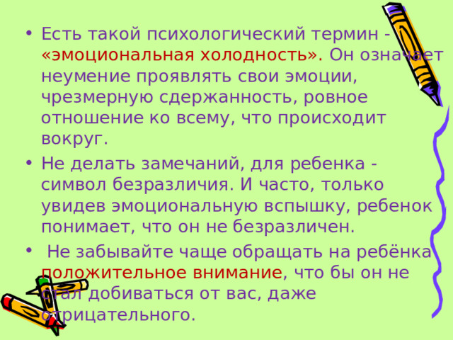 Есть такой психологический термин - «эмоциональная холодность». Он означает неумение проявлять свои эмоции, чрезмерную сдержанность, ровное отношение ко всему, что происходит вокруг. Не делать замечаний, для ребенка - символ безразличия. И часто, только увидев эмоциональную вспышку, ребенок понимает, что он не безразличен.  Не забывайте чаще обращать на ребёнка положительное внимание , что бы он не стал добиваться от вас, даже отрицательного.  