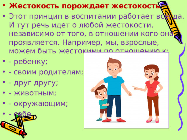 Жестокость порождает жестокость Этот принцип в воспитании работает всегда. И тут речь идет о любой жестокости, независимо от того, в отношении кого она проявляется. Например, мы, взрослые, можем быть жестокими по отношению к: - ребенку; - своим родителям; - друг другу; - животным; - окружающим; - себе.  