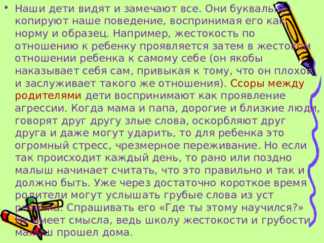 Наши дети видят и замечают все. Они буквально копируют наше поведение, воспринимая его как норму и образец. Например, жестокость по отношению к ребенку проявляется затем в жестоком отношении ребенка к самому себе (он якобы наказывает себя сам, привыкая к тому, что он плохой и заслуживает такого же отношения). Ссоры между родителями дети воспринимают как проявление агрессии. Когда мама и папа, дорогие и близкие люди, говорят друг другу злые слова, оскорбляют друг друга и даже могут ударить, то для ребенка это огромный стресс, чрезмерное переживание. Но если так происходит каждый день, то рано или поздно малыш начинает считать, что это правильно и так и должно быть. Уже через достаточно короткое время родители могут услышать грубые слова из уст ребенка. Спрашивать его «Где ты этому научился?» Не имеет смысла, ведь школу жестокости и грубости малыш прошел дома.  