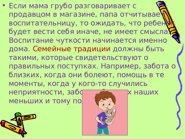 Если мама грубо разговаривает с продавцом в магазине, папа отчитывает воспитательницу, то ожидать, что ребенок будет вести себя иначе, не имеет смысла. Воспитание чуткости начинается именно дома. Семейные традиции должны быть такими, которые свидетельствуют о правильных поступках. Например, забота о близких, когда они болеют, помощь в те моменты, когда у кого-то случились неприятности, забота о братьях наших меньших и тому подобное.  