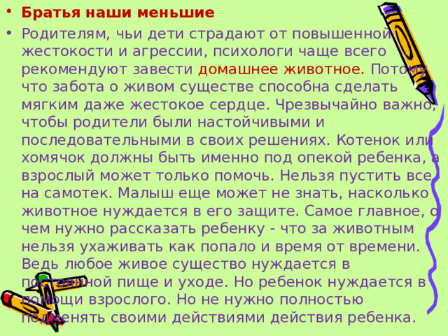 Братья наши меньшие Родителям, чьи дети страдают от повышенной жестокости и агрессии, психологи чаще всего рекомендуют  завести домашнее животное. Потому что забота о живом существе способна сделать мягким даже жестокое сердце. Чрезвычайно важно, чтобы родители были настойчивыми и последовательными в своих решениях. Котенок или хомячок должны быть именно под опекой ребенка, а взрослый может только помочь. Нельзя пустить все на самотек. Малыш еще может не знать, насколько животное нуждается в его защите. Самое главное, о чем нужно рассказать ребенку - что за животным нельзя ухаживать как попало и время от времени. Ведь любое живое существо нуждается в постоянной пище и уходе.  Но ребенок нуждается в помощи взрослого. Но не нужно полностью подменять своими действиями действия ребенка.  