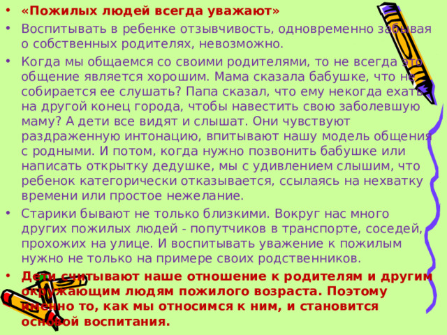 «Пожилых людей всегда уважают»  Воспитывать в ребенке отзывчивость, одновременно забывая о собственных родителях, невозможно. Когда мы общаемся со своими родителями, то не всегда это общение является хорошим. Мама сказала бабушке, что не собирается ее слушать? Папа сказал, что ему некогда ехать на другой конец города, чтобы навестить свою заболевшую маму? А дети все видят и слышат. Они чувствуют раздраженную интонацию, впитывают нашу модель общения с родными. И потом, когда нужно позвонить бабушке или написать открытку дедушке, мы с удивлением слышим, что ребенок категорически отказывается, ссылаясь на нехватку времени или простое нежелание. Старики бывают не только близкими. Вокруг нас много других пожилых людей - попутчиков в транспорте, соседей, прохожих на улице. И воспитывать уважение к пожилым нужно не только на примере своих родственников. Дети считывают наше отношение к родителям и другим окружающим людям пожилого возраста. Поэтому именно то, как мы относимся к ним, и становится основой воспитания.  