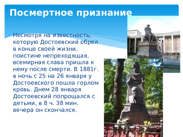 Посмертное признание Несмотря на известность, которую Достоевский обрел в конце своей жизни, поистине непреходящая, всемирная слава пришла к нему после смерти. В 1881г. в ночь с 25 на 26 января у Достоевского пошла горлом кровь. Днем 28 января Достоевский попрощался с детьми, в 8 ч. 38 мин. вечера он скончался.   