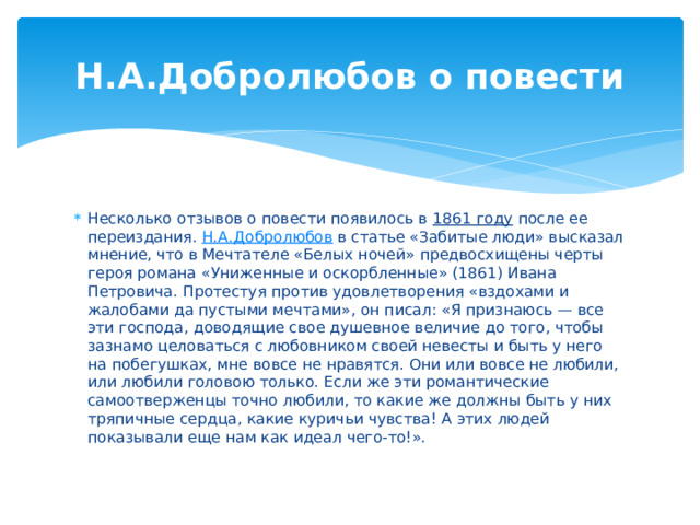Н.А.Добролюбов о повести Несколько отзывов о повести появилось в 1861 году после ее переиздания. Н.А.Добролюбов в статье «Забитые люди» высказал мнение, что в Мечтателе «Белых ночей» предвосхищены черты героя романа «Униженные и оскорбленные» (1861) Ивана Петровича. Протестуя против удовлетворения «вздохами и жалобами да пустыми мечтами», он писал: «Я признаюсь — все эти господа, доводящие свое душевное величие до того, чтобы зазнамо целоваться с любовником своей невесты и быть у него на побегушках, мне вовсе не нравятся. Они или вовсе не любили, или любили головою только. Если же эти романтические самоотверженцы точно любили, то какие же должны быть у них тряпичные сердца, какие куричьи чувства! А этих людей показывали еще нам как идеал чего-то!». 