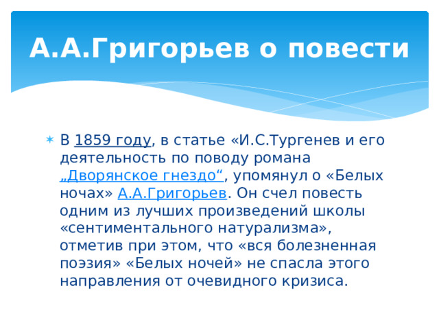 А.А.Григорьев о повести В 1859 году , в статье «И.С.Тургенев и его деятельность по поводу романа „Дворянское гнездо“ , упомянул о «Белых ночах» А.А.Григорьев . Он счел повесть одним из лучших произведений школы «сентиментального натурализма», отметив при этом, что «вся болезненная поэзия» «Белых ночей» не спасла этого направления от очевидного кризиса. 