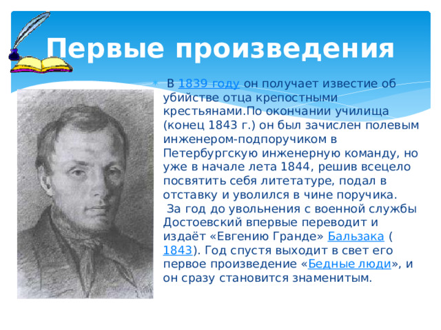 Первые произведения  В 1839 году он получает известие об убийстве отца крепостными крестьянами.По окончании училища (конец 1843 г.) он был зачислен полевым инженером-подпоручиком в Петербургскую инженерную команду, но уже в начале лета 1844, решив всецело посвятить себя литетатуре, подал в отставку и уволился в чине поручика.  За год до увольнения с военной службы Достоевский впервые переводит и издаёт «Евгению Гранде» Бальзака ( 1843 ). Год спустя выходит в свет его первое произведение « Бедные люди », и он сразу становится знаменитым. 
