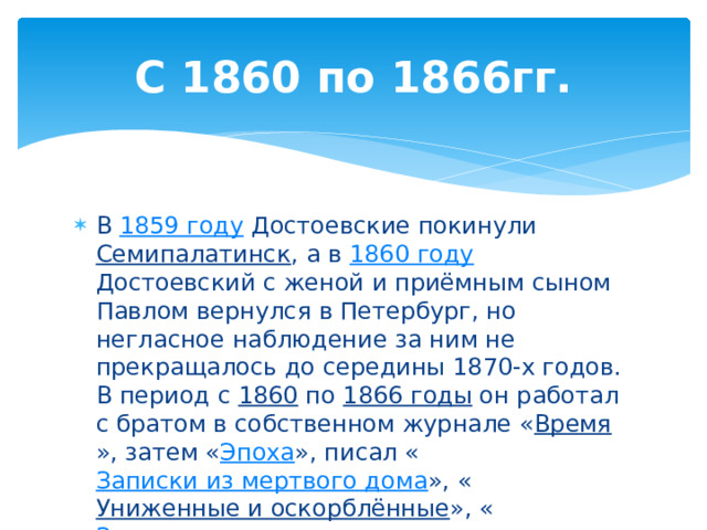 С 1860 по 1866гг. В 1859 году Достоевские покинули Семипалатинск , а в 1860 году Достоевский с женой и приёмным сыном Павлом вернулся в Петербург, но негласное наблюдение за ним не прекращалось до середины 1870-х годов. В период с 1860 по 1866 годы он работал с братом в собственном журнале « Время », затем « Эпоха », писал « Записки из мертвого дома », « Униженные и оскорблённые », « Зимние заметки о летних впечатлениях » и « Записки из подполья ». 