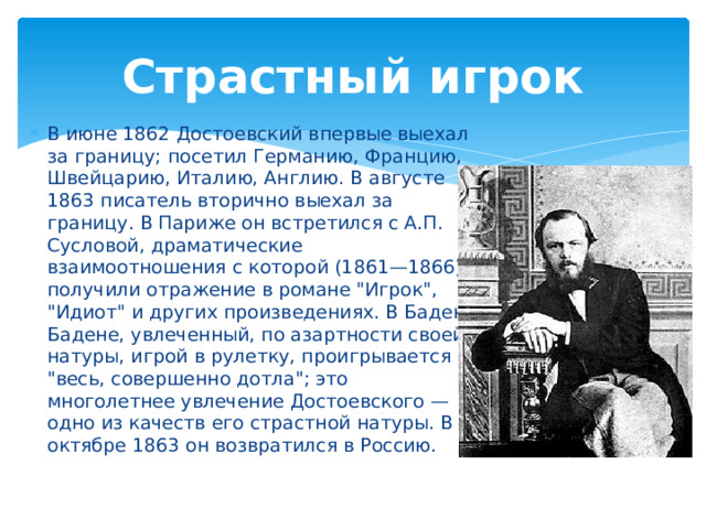 Страстный игрок В июне 1862 Достоевский впервые выехал за границу; посетил Германию, Францию, Швейцарию, Италию, Англию. В августе 1863 писатель вторично выехал за границу. В Париже он встретился с А.П. Сусловой, драматические взаимоотношения с которой (1861—1866) получили отражение в романе 