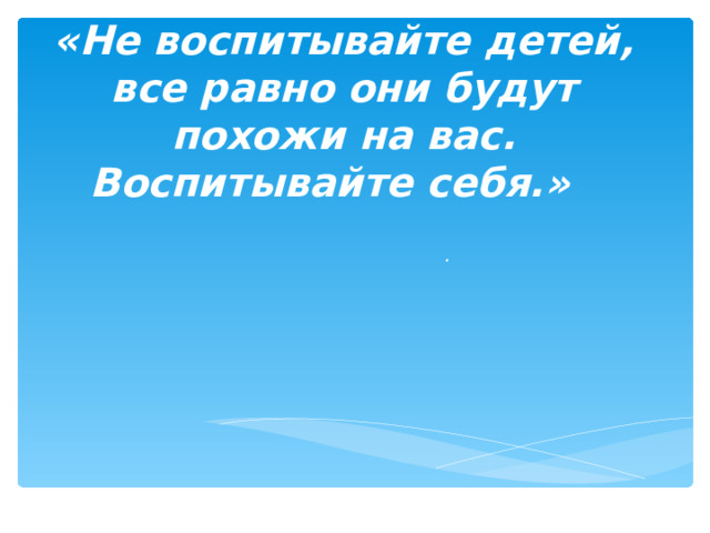 «Н е воспитывайте детей, все равно они будут похожи на вас. Воспитывайте себя.»   . 