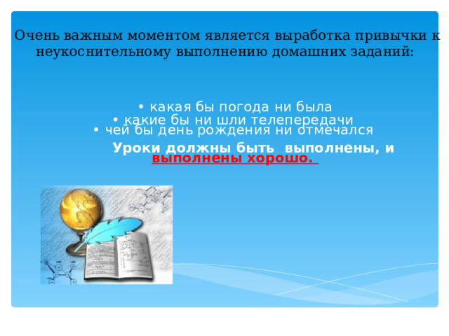 Очень важным моментом является выработка привычки к неукоснительному выполнению домашних заданий:   • какая бы погода ни была • какие бы ни шли телепередачи  • чей бы день рождения ни отмечался   Уроки должны быть выполнены, и выполнены хорошо.    