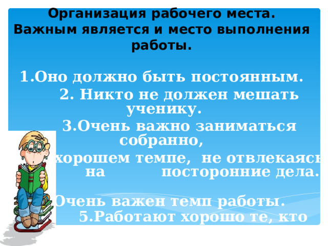 Организация рабочего места.  Важным является и место выполнения работы.   1.Оно должно быть постоянным.  2. Никто не должен мешать ученику.  3.Очень важно заниматься собранно,  в хорошем темпе, не отвлекаясь на посторонние дела.   4.Очень важен темп работы.   5.Работают хорошо те, кто работают быстро.  