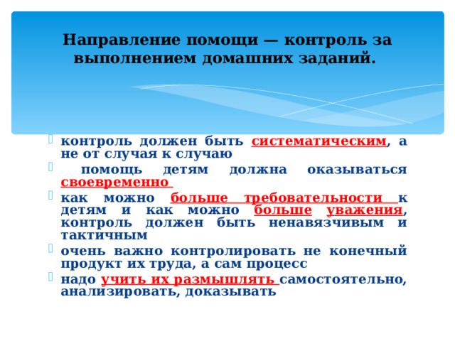 Направление помощи — контроль за выполнением домашних заданий.  контроль должен быть систематическим , а не от случая к случаю  помощь детям должна оказываться своевременно как можно больше требовательности к детям и как можно больше  уважения , контроль должен быть ненавязчивым и тактичным очень важно контролировать не конечный продукт их труда, а сам процесс надо учить их размышлять самостоятельно, анализировать, доказывать 