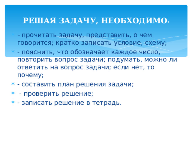 РЕШАЯ ЗАДАЧУ, НЕОБХОДИМО : - прочитать задачу, представить, о чем говорится; кратко записать условие, схему; - пояснить, что обозначает каждое число, повторить вопрос задачи; подумать, можно ли ответить на вопрос задачи; если нет, то почему; - составить план решения задачи;  - проверить решение; - записать решение в тетрадь.  