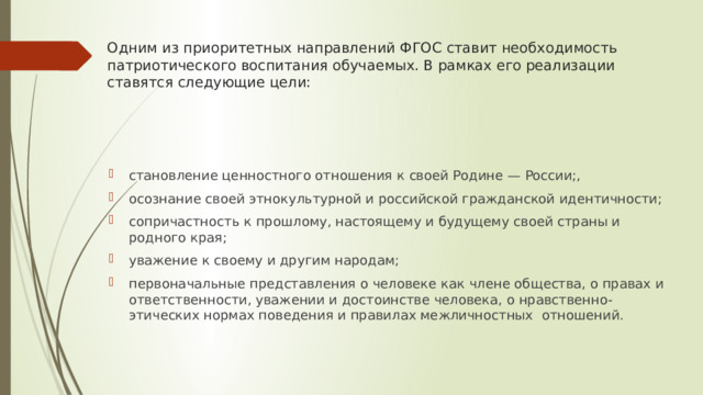 Одним из приоритетных направлений ФГОС ставит необходимость патриотического воспитания обучаемых. В рамках его реализации ставятся следующие цели:   становление ценностного отношения к своей Родине — России;, осознание своей этнокультурной и российской гражданской идентичности; сопричастность к прошлому, настоящему и будущему своей страны и родного края; уважение к своему и другим народам; первоначальные представления о человеке как члене общества, о правах и ответственности, уважении и достоинстве человека, о нравственно-этических нормах поведения и правилах межличностных отношений. 