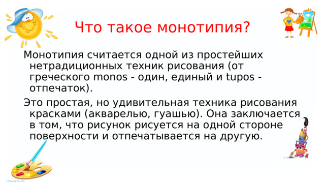 Что такое монотипия? Монотипия считается одной из простейших нетрадиционных техник рисования (от греческого monos - один, единый и tupos - отпечаток). Это простая, но удивительная техника рисования красками (акварелью, гуашью). Она заключается в том, что рисунок рисуется на одной стороне поверхности и отпечатывается на другую. 