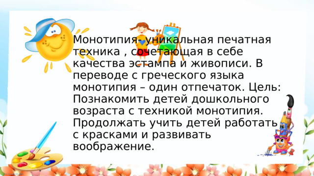 Монотипия- уникальная печатная техника , сочетающая в себе качества эстампа и живописи. В переводе с греческого языка монотипия – один отпечаток. Цель: Познакомить детей дошкольного возраста с техникой монотипия. Продолжать учить детей работать с красками и развивать воображение. 