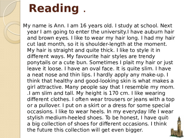 Reading .  My name is Ann. I am 16 years old. I study at school. Next year I am going to enter the university.I have auburn hair and brown eyes. I like to wear my hair long. I had my hair cut last month, so it is shoulder-length at the moment. My hair is straight and quite thick. I like to style it in different ways. My favourite hair styles are trendy ponytails or a cute bun. Sometimes I plait my hair or just leave it loose. I have an oval face. It is quite slim. I have a neat nose and thin lips. I hardly apply any make-up. I think that healthy and good-looking skin is what makes a girl attractive. Many people say that I resemble my mom. .I am slim and tall. My height is 170 cm. I like wearing different clothes. I often wear trousers or jeans with a top or a pullover. I put on a skirt or a dress for some special occasions. I like to wear heels. In my everyday life I wear stylish medium-heeled shoes. To be honest, I have quite a big collection of shoes for different occasions. I think in the future this collection will get even bigger. 