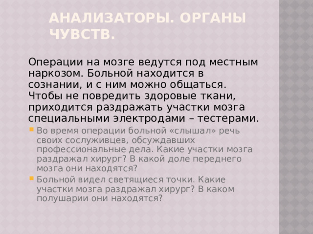 Анализаторы. Органы чувств.  Операции на мозге ведутся под местным наркозом. Больной находится в сознании, и с ним можно общаться. Чтобы не повредить здоровые ткани, приходится раздражать участки мозга специальными электродами – тестерами. Во время операции больной «слышал» речь своих сослуживцев, обсуждавших профессиональные дела. Какие участки мозга раздражал хирург? В какой доле переднего мозга они находятся? Больной видел светящиеся точки. Какие участки мозга раздражал хирург? В каком полушарии они находятся? Во время операции больной «слышал» речь своих сослуживцев, обсуждавших профессиональные дела. Какие участки мозга раздражал хирург? В какой доле переднего мозга они находятся? Больной видел светящиеся точки. Какие участки мозга раздражал хирург? В каком полушарии они находятся? 