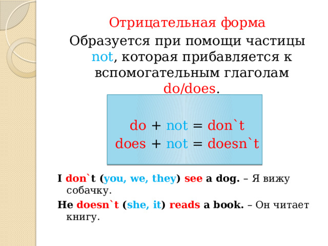 Отрицательная форма Образуется при помощи частицы not , которая прибавляется к вспомогательным глаголам do/does . do + not = don`t does + not = doesn`t I don` t ( you, we, they ) see a dog. –  Я вижу собачку. He doesn`t ( she, it ) reads a book. – Он читает книгу. 