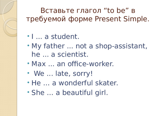 Вставьте глагол “to be” в требуемой форме Present Simple. I ... a student. My father ... not a shop-assistant, he ... a scientist. Max ... an office-worker.  We ... late, sorry! He … a wonderful skater. She … a beautiful girl. 