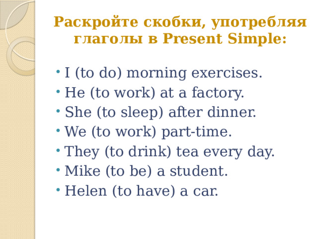 Раскройте скобки, употребляя глаголы в Present Simple: I (to do) morning exercises. He (to work) at a factory. She (to sleep) after dinner. We (to work) part-time. They (to drink) tea every day. Mike (to be) a student. Helen (to have) a car. 