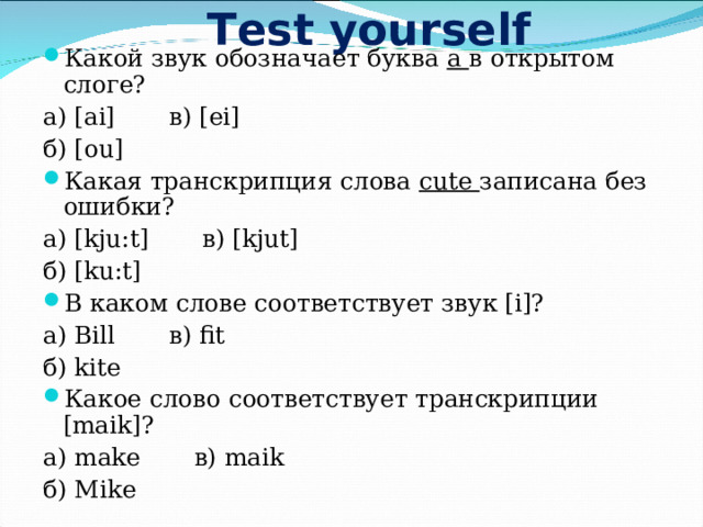 Test yourself Какой звук обозначает буква а в открытом слоге? а) [ai] в) [ei] б) [ou] Какая транскрипция слова cute записана без ошибки? а) [kju:t] в) [kjut] б) [ku:t] В каком слове соответствует звук [i] ? а) Bill в) fit б) kite Какое слово соответствует транскрипции [maik] ? а) make в) maik б) Mike 