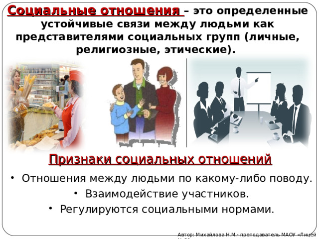 Социальные отношения – это определенные устойчивые связи между людьми как представителями социальных групп (личные, религиозные, этические). Признаки социальных отношений Отношения между людьми по какому-либо поводу. Взаимодействие участников. Регулируются социальными нормами. Автор: Михайлова Н.М.- преподаватель МАОУ «Лицей № 21» 