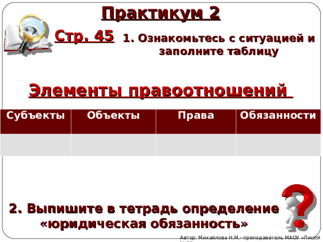 Практикум 2 Стр. 45 1. Ознакомьтесь с ситуацией и заполните таблицу Элементы правоотношений Субъекты   Объекты   Права Обязанности 2. Выпишите в тетрадь определение «юридическая обязанность» Автор: Михайлова Н.М.- преподаватель МАОУ «Лицей № 21» 