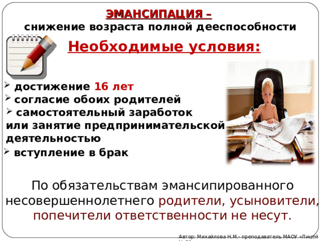 ЭМАНСИПАЦИЯ –  снижение возраста полной дееспособности Необходимые условия:  достижение 16 лет согласие обоих родителей  самостоятельный заработок или занятие предпринимательской деятельностью  вступление в брак По обязательствам эмансипированного несовершеннолетнего родители, усыновители, попечители ответственности не несут. Автор: Михайлова Н.М.- преподаватель МАОУ «Лицей № 21» 