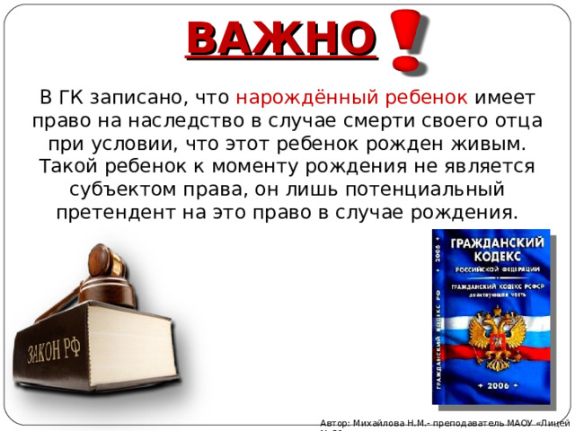 ВАЖНО   В ГК записано, что нарождённый ребенок имеет право на наследство в случае смерти своего отца при условии, что этот ребенок рожден живым. Такой ребенок к моменту рождения не является субъектом права, он лишь потенциальный претендент на это право в случае рождения. Автор: Михайлова Н.М.- преподаватель МАОУ «Лицей № 21» 