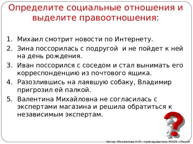 Определите социальные отношения и выделите правоотношения: Михаил смотрит новости по Интернету. Зина поссорилась с подругой и не пойдет к ней на день рождения. Иван поссорился с соседом и стал вынимать его корреспонденцию из почтового ящика. Разозлившись на лаявшую собаку, Владимир пригрозил ей палкой. Валентина Михайловна не согласилась с экспертами магазина и решила обратиться к независимым экспертам. Автор: Михайлова Н.М.- преподаватель МАОУ «Лицей № 21» 