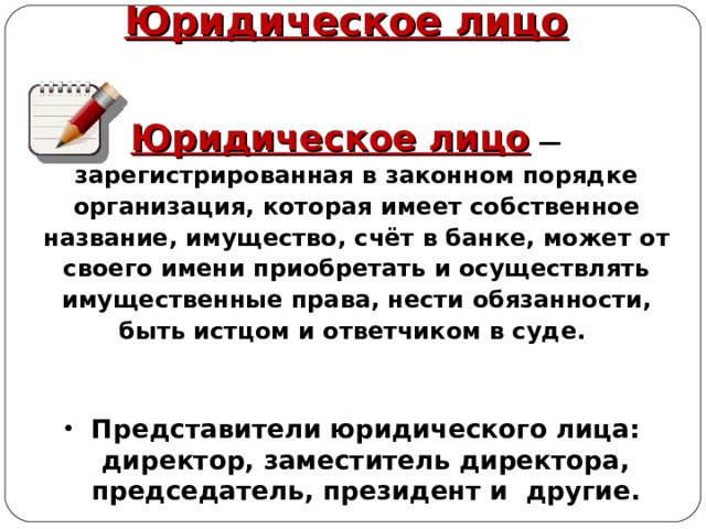 Юридическое лицо Юридическое лицо   — зарегистрированная в законном порядке организация, которая имеет собственное название, имущество, счёт в банке, может от своего имени приобретать и осуществлять имущественные права, нести обязанности, быть истцом и ответчиком в суде. Представители юридического лица: директор, заместитель директора, председатель, президент и другие. 