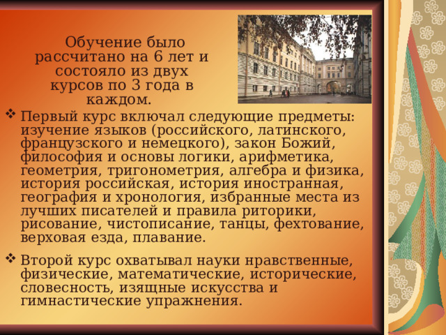  Обучение было рассчитано на 6 лет и состояло из двух курсов по 3 года в каждом. Первый курс включал следующие предметы: изучение языков (российского, латинского, французского и немецкого), закон Божий, философия и основы логики, арифметика, геометрия, тригонометрия, алгебра и физика, история российская, история иностранная, география и хронология, избранные места из лучших писателей и правила риторики, рисование, чистописание, танцы, фехтование, верховая езда, плавание. Второй курс охватывал науки нравственные, физические, математические, исторические, словесность, изящные искусства и гимнастические упражнения. 