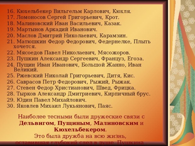 16. Кюхельбекер Вильгельм Карлович, Кюхля. 17. Ломоносов Сергей Григорьевич, Крот. 18. Малиновский Иван Васильевич, Казак. 19. Мартынов Аркадий Иванович. 20. Маслов Дмитрий Николаевич, Карамзин. 21. Матюшкин Федор Федорович, Федернелке, Плыть хочется. 22. Мясоедов Павел Николаевич, Мясожоров. 23. Пушкин Александр Сергеевич, Француз, Егоза. 24. Пущин Иван Иванович, Большой Жанно, Иван Великий. 25. Ржевский Николай Григорьевич, Дитя, Кис. 26. Саврасов Петр Федорович, Рыжий, Рыжак. 27. Стевен Федор Христианович, Швед, Фрицка. 28. Тырков Александр Дмитриевич, Кирпичный брус. 29. Юдин Павел Михайлович. 30. Яковлев Михаил Лукьянович, Паяс. Наиболее тесными были дружеские связи с Дельвигом , Пущиным , Малиновским и Кюхельбекером . Это была дружба на всю жизнь, оставившая глубокий след в душе Пушкина . 