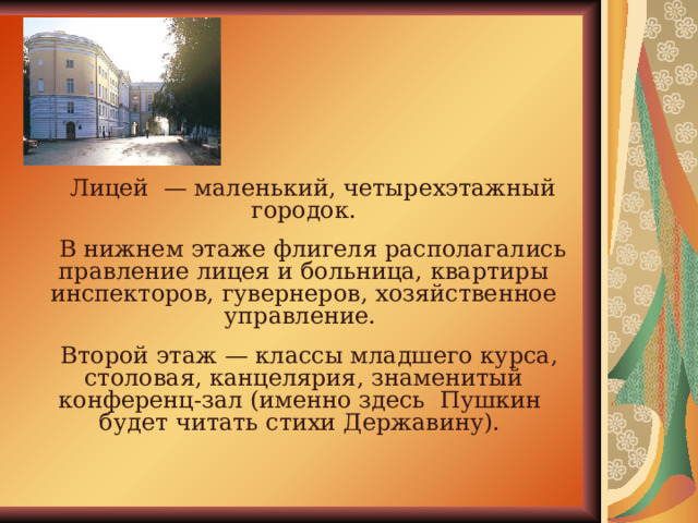  Лицей — маленький, четырехэтажный городок.  В нижнем этаже флигеля располагались правление лицея и больница, квартиры инспекторов, гувернеров, хозяйственное управление.  Второй этаж — классы младшего курса, столовая, канцелярия, знаменитый конференц-зал (именно здесь Пушкин будет читать стихи Державину). 