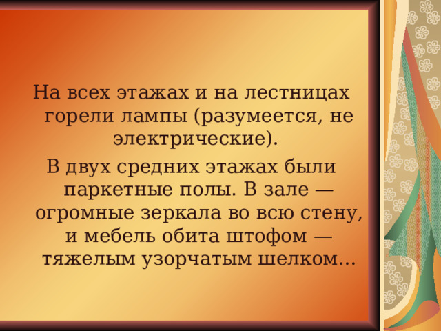 На всех этажах и на лестницах горели лампы (разумеется, не электрические). В двух средних этажах были паркетные полы. В зале — огромные зеркала во всю стену, и мебель обита штофом — тяжелым узорчатым шелком... 