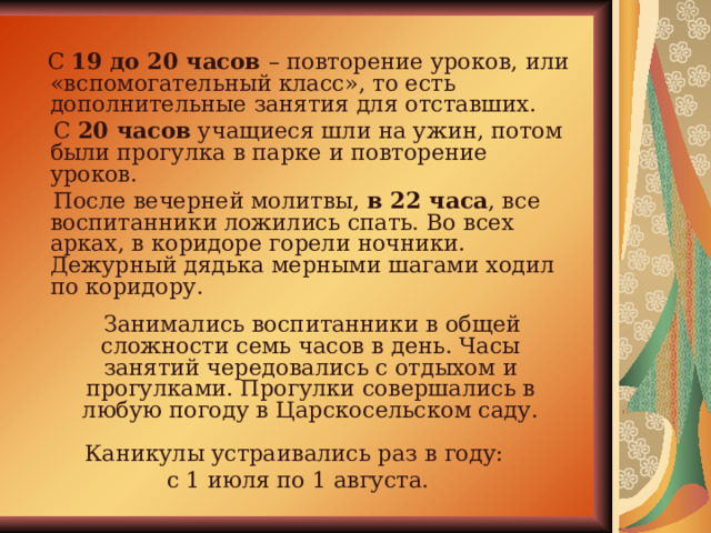  С 19 до 20 часов – повторение уроков, или «вспомогательный класс», то есть дополнительные занятия для отставших.  С 20 часов учащиеся шли на ужин, потом были прогулка в парке и повторение уроков.  После вечерней молитвы, в 22 часа , все воспитанники ложились спать. Во всех арках, в коридоре горели ночники. Дежурный дядька мерными шагами ходил по коридору.  Занимались воспитанники в общей сложности семь часов в день. Часы занятий чередовались с отдыхом и прогулками. Прогулки совершались в любую погоду в Царскосельском саду. Каникулы устраивались раз в году: с 1 июля по 1 августа. 