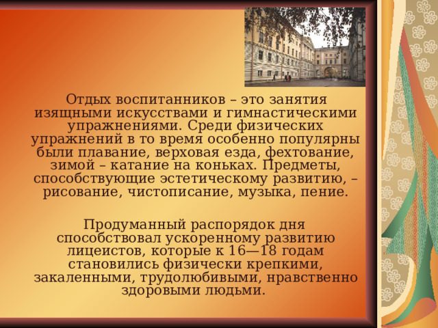  Отдых воспитанников – это занятия изящными искусствами и гимнастическими упражнениями. Среди физических упражнений в то время особенно популярны были плавание, верховая езда, фехтование, зимой – катание на коньках. Предметы, способствующие эстетическому развитию, – рисование, чистописание, музыка, пение.  Продуманный распорядок дня способствовал ускоренному развитию лицеистов, которые к 16—18 годам становились физически крепкими, закаленными, трудолюбивыми, нравственно здоровыми людьми. 