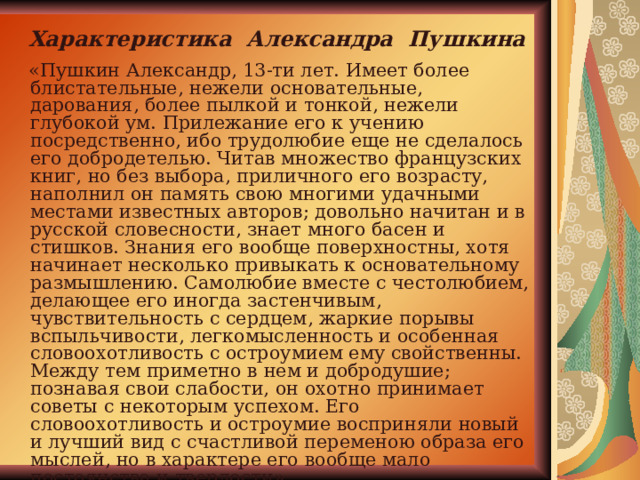 Характеристика Александра Пушкина  «Пушкин Александр, 13-ти лет. Имеет более блистательные, нежели основательные, дарования, более пылкой и тонкой, нежели глубокой ум. Прилежание его к учению посредственно, ибо трудолюбие еще не сделалось его добродетелью. Читав множество французских книг, но без выбора, приличного его возрасту, наполнил он память свою многими удачными местами известных авторов; довольно начитан и в русской словесности, знает много басен и стишков. Знания его вообще поверхностны, хотя начинает несколько привыкать к основательному размышлению. Самолюбие вместе с честолюбием, делающее его иногда застенчивым, чувствительность с сердцем, жаркие порывы вспыльчивости, легкомысленность и особенная словоохотливость с остроумием ему свойственны. Между тем приметно в нем и добродушие; познавая свои слабости, он охотно принимает советы с некоторым успехом. Его словоохотливость и остроумие восприняли новый и лучший вид с счастливой переменою образа его мыслей, но в характере его вообще мало постоянства и твердости». 