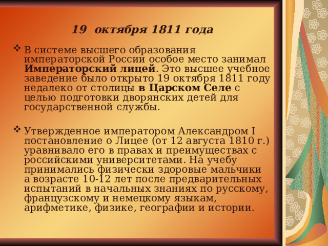19 октября 1811 года В системе высшего образования императорской России особое место занимал Императорский лицей . Это высшее учебное заведение было открыто 19 октября 1811 году недалеко от столицы в Царском Селе с целью подготовки дворянских детей для государственной службы. Утвержденное императором Александром I постановление о Лицее (от 12 августа 1810 г.) уравнивало его в правах и преимуществах с российскими университетами. На учебу принимались физически здоровые мальчики а возрасте 10-12 лет после предварительных испытаний в начальных знаниях по русскому, французскому и немецкому языкам, арифметике, физике, географии и истории. 