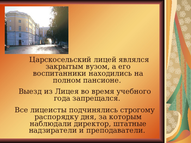 Царскосельский лицей являлся закрытым вузом, а его воспитанники находились на полном пансионе. Выезд из Лицея во время учебного года запрещался. Все лицеисты подчинялись строгому распорядку дня, за которым наблюдали директор, штатные надзиратели и преподаватели. 
