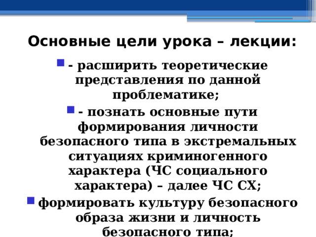 Основные цели урока – лекции: - расширить теоретические представления по данной проблематике; - познать основные пути формирования личности безопасного типа в экстремальных ситуациях криминогенного характера (ЧС социального характера) – далее ЧС СХ; формировать культуру безопасного образа жизни и личность безопасного типа; - познать алгоритм действий граждан РФ в ЧС социального характера 