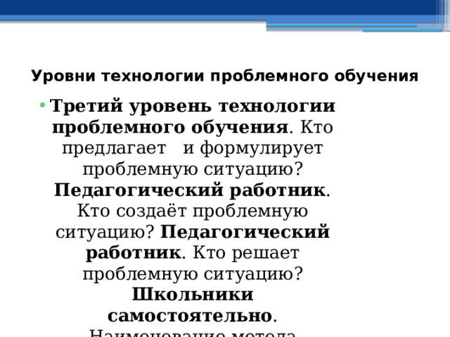 Уровни технологии проблемного обучения   Третий уровень технологии проблемного обучения . Кто предлагает и формулирует проблемную ситуацию? Педагогический работник . Кто создаёт проблемную ситуацию? Педагогический работник . Кто решает проблемную ситуацию? Школьники самостоятельно . Наименование метода проблемного обучения. Частично – исследовательский . Наименование разновидностей форм обучения. Практические занятия . 