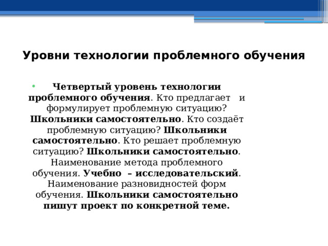 Уровни технологии проблемного обучения    Четвертый уровень технологии проблемного обучения . Кто предлагает и формулирует проблемную ситуацию? Школьники самостоятельно . Кто создаёт проблемную ситуацию? Школьники самостоятельно . Кто решает проблемную ситуацию? Школьники самостоятельно . Наименование метода проблемного обучения. Учебно – исследовательский . Наименование разновидностей форм обучения. Школьники самостоятельно пишут проект по конкретной теме. 