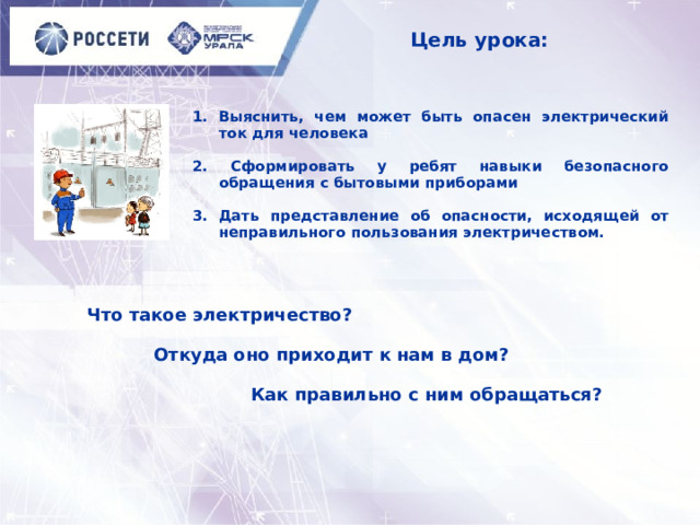 Цель урока: Выяснить, чем может быть опасен электрический ток для человека  2. Сформировать у ребят навыки безопасного обращения с бытовыми приборами  3. Дать представление об опасности, исходящей от неправильного пользования электричеством.  Что такое электричество?   Откуда оно приходит к нам в дом?   Как правильно с ним обращаться? 