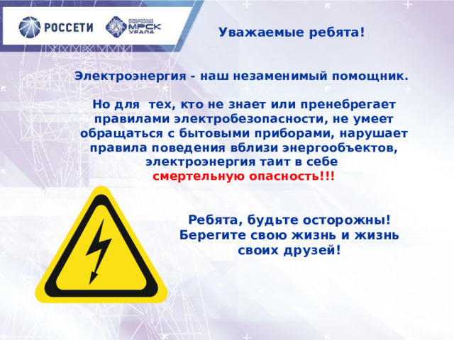  Уважаемые ребята! Электроэнергия - наш незаменимый помощник.   Но для тех, кто не знает или пренебрегает правилами электробезопасности, не умеет обращаться с бытовыми приборами, нарушает правила поведения вблизи энергообъектов, электроэнергия таит в себе  смертельную опасность!!!     Ребята, будьте осторожны!  Берегите свою жизнь и жизнь своих друзей! 
