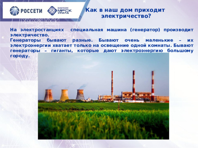 Как в наш дом приходит  электричество? На электростанциях специальная машина (генератор) производит электричество. Генераторы бывают разные. Бывают очень маленькие – их электроэнергии хватает только на освещение одной комнаты. Бывают генераторы – гиганты, которые дают электроэнергию большому городу. 